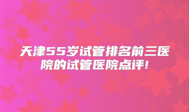 天津55岁试管排名前三医院的试管医院点评!