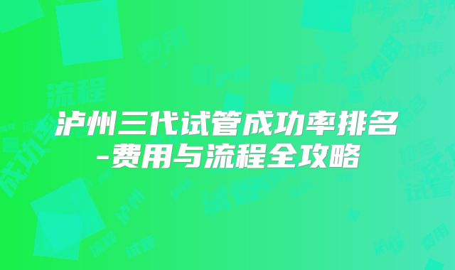 泸州三代试管成功率排名-费用与流程全攻略