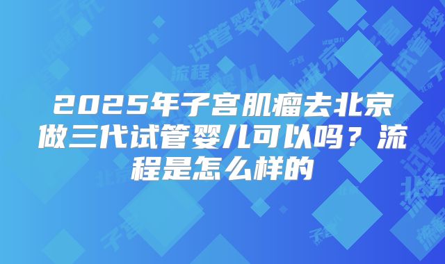 2025年子宫肌瘤去北京做三代试管婴儿可以吗?流程是怎么样的