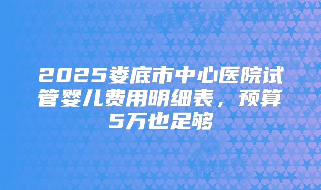 2025娄底市中心医院试管婴儿费用明细表，预算5万也足够