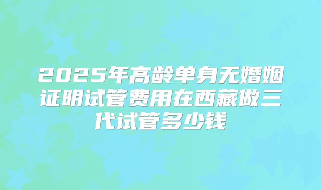 2025年高龄单身无婚姻证明试管费用在西藏做三代试管多少钱