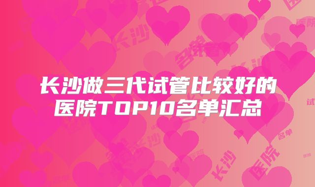 长沙做三代试管比较好的医院TOP10名单汇总