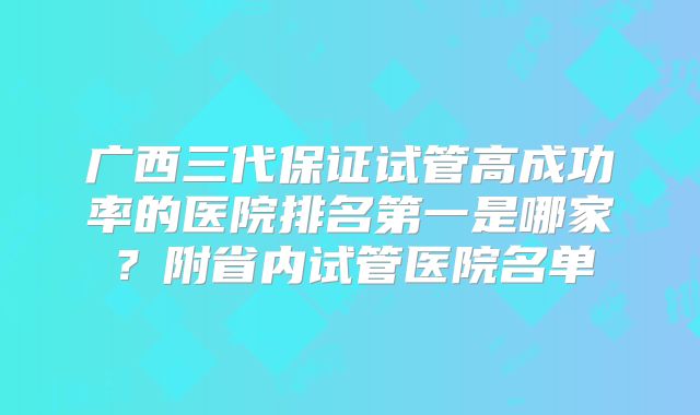 广西三代保证试管高成功率的医院排名第一是哪家?附省内试管医院名单