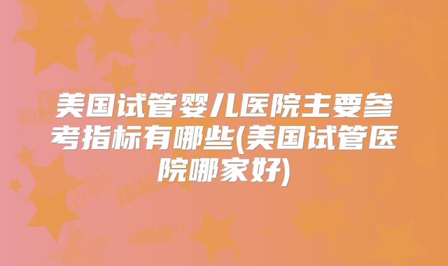 美国试管婴儿医院主要参考指标有哪些(美国试管医院哪家好)