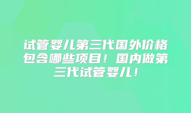 试管婴儿第三代国外价格包含哪些项目！国内做第三代试管婴儿！