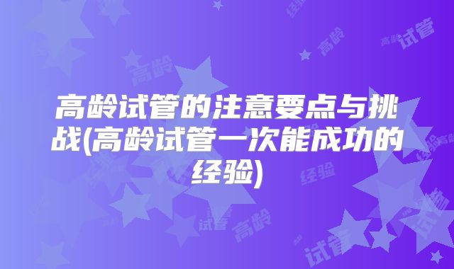 高龄试管的注意要点与挑战(高龄试管一次能成功的经验)