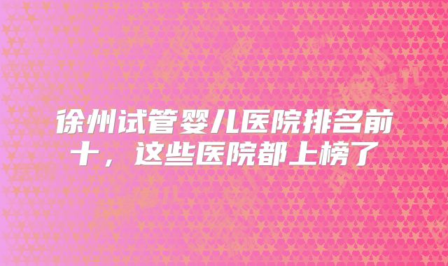 徐州试管婴儿医院排名前十，这些医院都上榜了