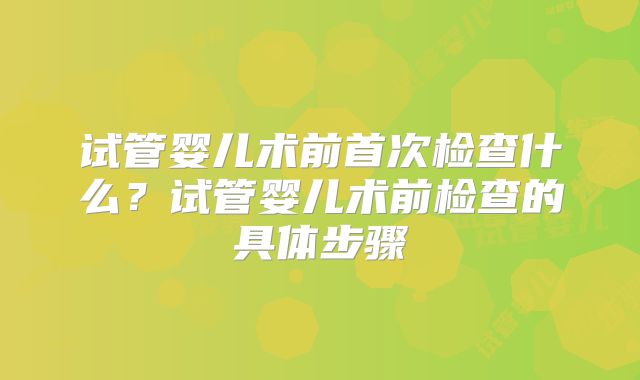 试管婴儿术前首次检查什么？试管婴儿术前检查的具体步骤