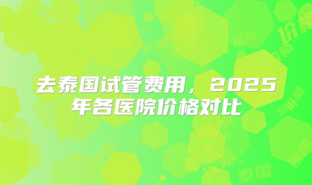 去泰国试管费用，2025年各医院价格对比