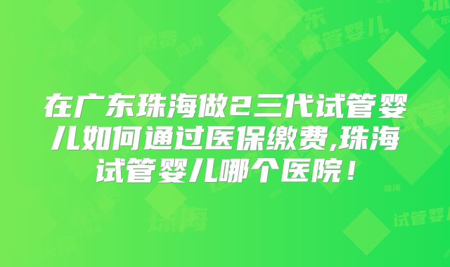 在广东珠海做2三代试管婴儿如何通过医保缴费,珠海试管婴儿哪个医院！