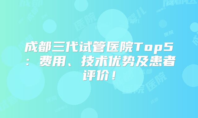 成都三代试管医院Top5：费用、技术优势及患者评价！