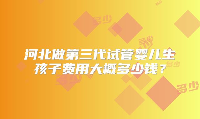 河北做第三代试管婴儿生孩子费用大概多少钱?