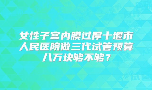 女性子宫内膜过厚十堰市人民医院做三代试管预算八万块够不够?
