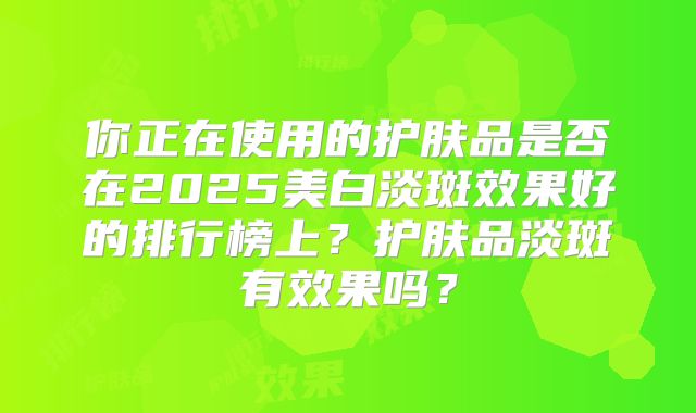 你正在使用的护肤品是否在2025美白淡斑效果好的排行榜上?护肤品淡斑有效果吗?