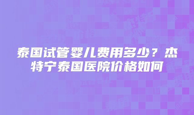 泰国试管婴儿费用多少？杰特宁泰国医院价格如何