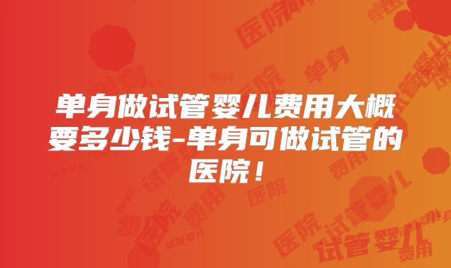单身做试管婴儿费用大概要多少钱-单身可做试管的医院！