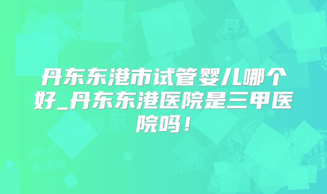 丹东东港市试管婴儿哪个好_丹东东港医院是三甲医院吗！