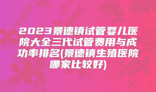 2023景德镇试管婴儿医院大全三代试管费用与成功率排名(景德镇生殖医院哪家比较好)