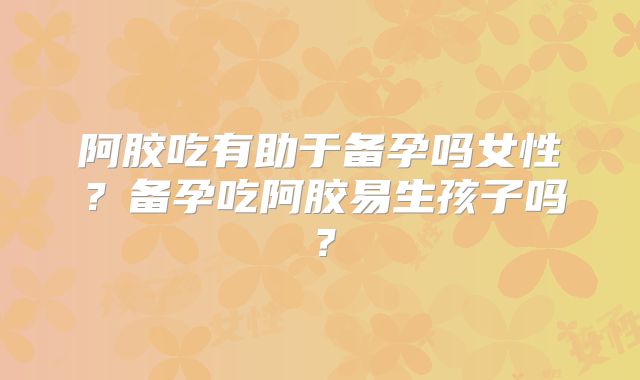 阿胶吃有助于备孕吗女性?备孕吃阿胶易生孩子吗?