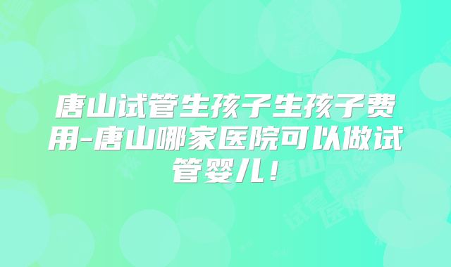 唐山试管生孩子生孩子费用-唐山哪家医院可以做试管婴儿！