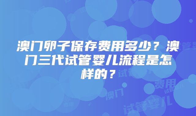 澳门卵子保存费用多少？澳门三代试管婴儿流程是怎样的？