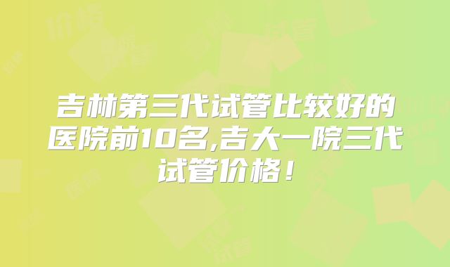吉林第三代试管比较好的医院前10名,吉大一院三代试管价格！