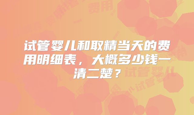 试管婴儿和取精当天的费用明细表，大概多少钱一清二楚？