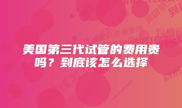 美国第三代试管的费用贵吗?到底该怎么选择