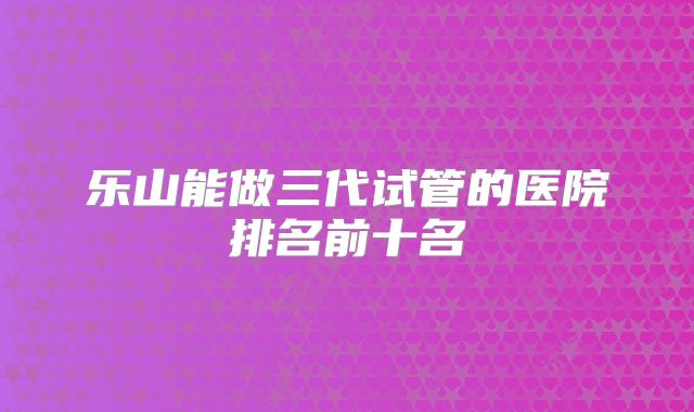 乐山能做三代试管的医院排名前十名