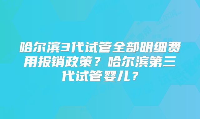 哈尔滨3代试管全部明细费用报销政策？哈尔滨第三代试管婴儿？