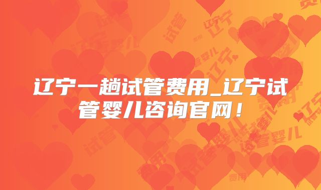 辽宁一趟试管费用_辽宁试管婴儿咨询官网!