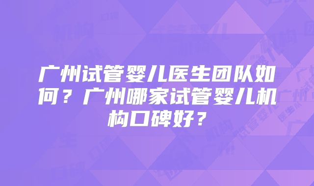 广州试管婴儿医生团队如何？广州哪家试管婴儿机构口碑好？