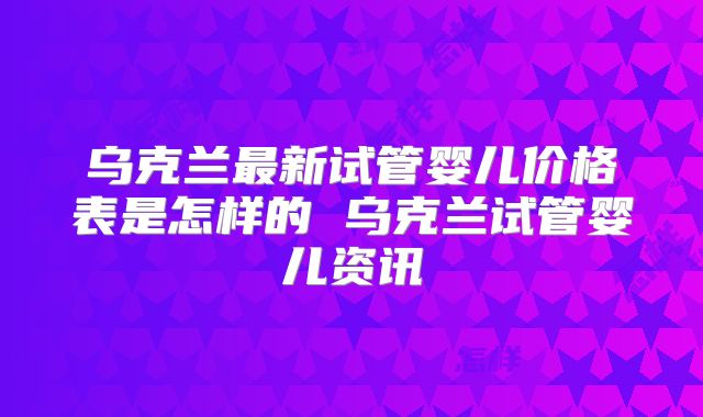 乌克兰最新试管婴儿价格表是怎样的 乌克兰试管婴儿资讯