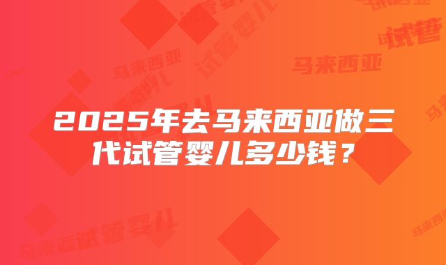 2025年去马来西亚做三代试管婴儿多少钱？