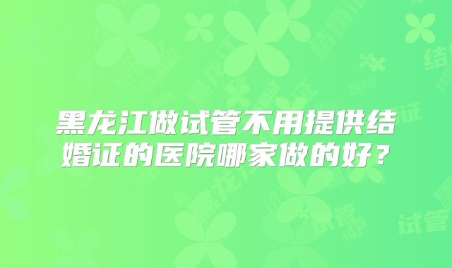黑龙江做试管不用提供结婚证的医院哪家做的好？