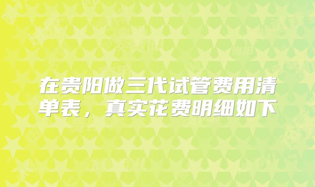在贵阳做三代试管费用清单表,真实花费明细如下