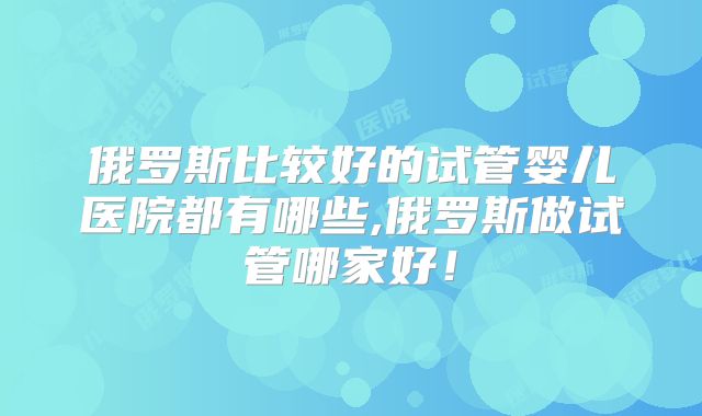 俄罗斯比较好的试管婴儿医院都有哪些,俄罗斯做试管哪家好!