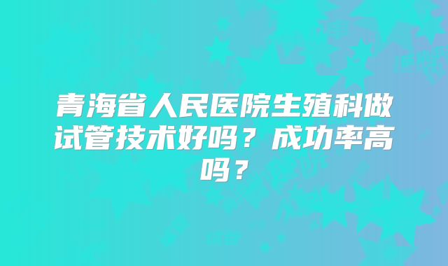 青海省人民医院生殖科做试管技术好吗？成功率高吗？