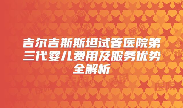 吉尔吉斯斯坦试管医院第三代婴儿费用及服务优势全解析