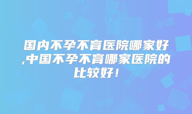 国内不孕不育医院哪家好,中国不孕不育哪家医院的比较好！