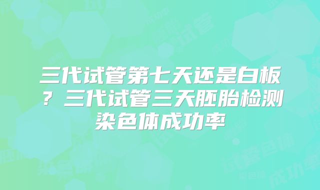 三代试管第七天还是白板？三代试管三天胚胎检测染色体成功率