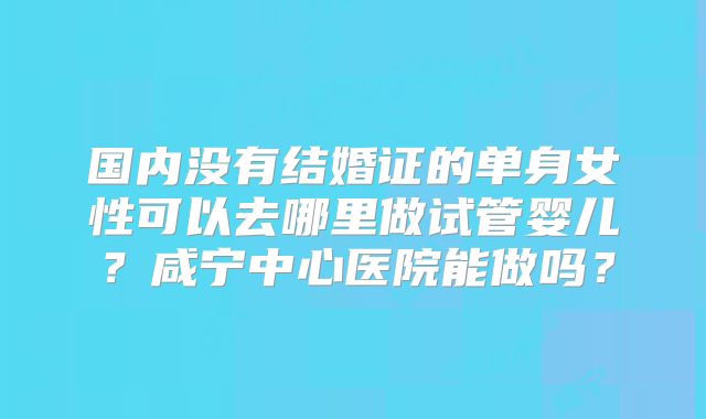 国内没有结婚证的单身女性可以去哪里做试管婴儿？咸宁中心医院能做吗？