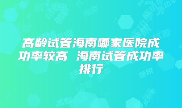 高龄试管海南哪家医院成功率较高 海南试管成功率排行