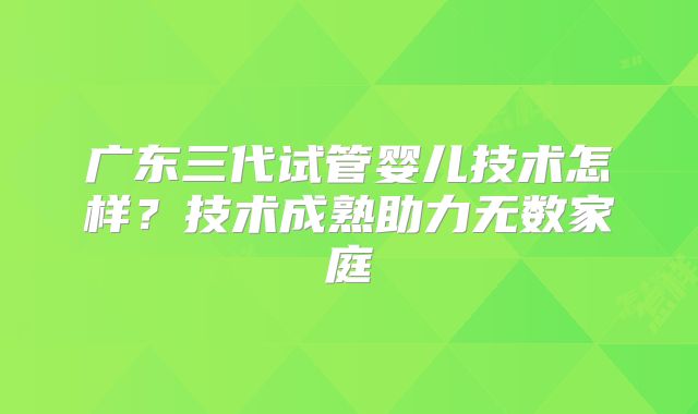 广东三代试管婴儿技术怎样？技术成熟助力无数家庭