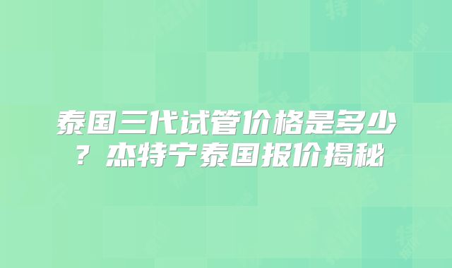 泰国三代试管价格是多少？杰特宁泰国报价揭秘