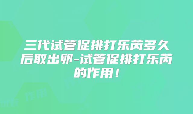 三代试管促排打乐芮多久后取出卵-试管促排打乐芮的作用!