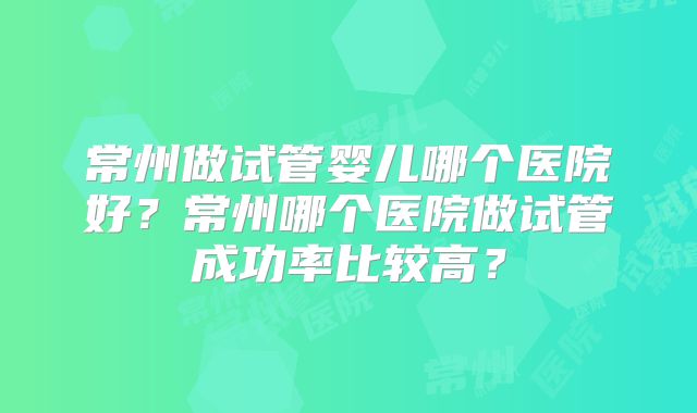 常州做试管婴儿哪个医院好？常州哪个医院做试管成功率比较高？