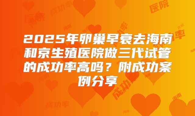 2025年卵巢早衰去海南和京生殖医院做三代试管的成功率高吗？附成功案例分享
