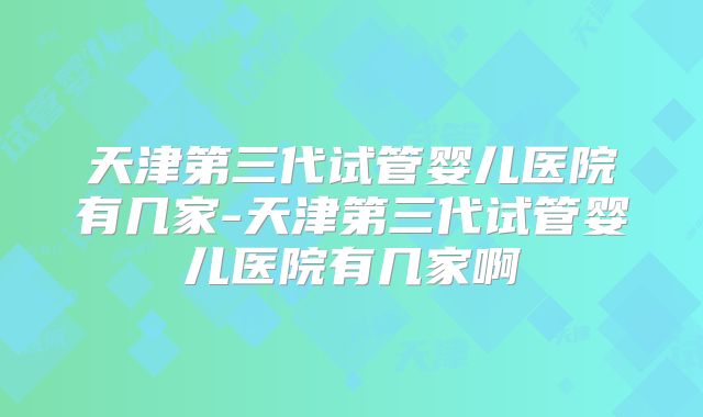 天津第三代试管婴儿医院有几家-天津第三代试管婴儿医院有几家啊