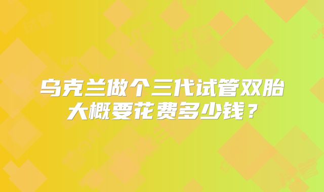 乌克兰做个三代试管双胎大概要花费多少钱？